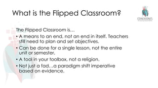 What is the Flipped Classroom?
The Flipped Classroom is…
• A means to an end, not an end in itself. Teachers
still need to plan and set objectives.
• Can be done for a single lesson, not the entire
unit or semester.
• A tool in your toolbox, not a religion.
• Not just a fad…a paradigm shift imperative
based on evidence.
 