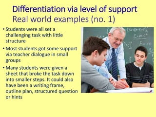 Differentiation via level of support
Real world examples (no. 1)
• Students were all set a
challenging task with little
structure
• Most students got some support
via teacher dialogue in small
groups
• Many students were given a
sheet that broke the task down
into smaller steps. It could also
have been a writing frame,
outline plan, structured question
or hints
 