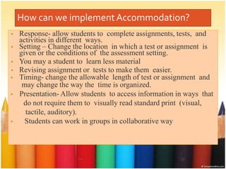 How can we implement Accommodation?
• Response- allow students to complete assignments, tests, and
activities in different ways.
• Setting – Change the location in which a test or assignment is
given or the conditions of the assessment setting.
• You may a student to learn less material
• Revising assignment or tests to make them easier.
• Timing- change the allowable length of test or assignment and
may change the way the time is organized.
• Presentation- Allow students to access information in ways that
do not require them to visually read standard print (visual,
tactile, auditory).
• Students can work in groups in collaborative way
 