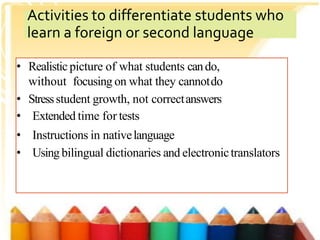 • Realistic picture of what students cando,
without focusing on what they cannotdo
• Stressstudent growth, not correctanswers
• Extended time for tests
• Instructions in nativelanguage
• Using bilingual dictionaries and electronictranslators
Activities to differentiate students who
learn a foreign or second language
 