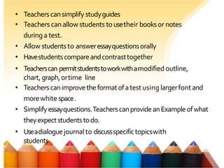 • Teacherscansimplify studyguides
• Teachers canallow students tousetheir booksor notes
duringa test.
• Allow studentsto answeressayquestionsorally
• Havestudentscompareandcontrasttogether
• Teacherscan permitstudentstoworkwithamodified outline,
chart, graph,ortime line
• Teacherscanimprovetheformatofatestusing largerfontand
morewhite space.
• Simplifyessayquestions.TeacherscanprovideanExampleofwhat
theyexpectstudentstodo.
• Useadialoguejournalto discussspecifictopicswith
students
 