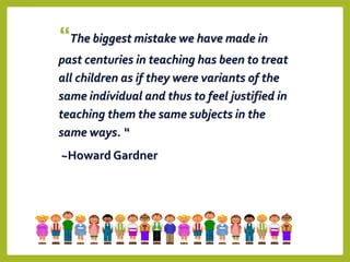 “The biggest mistake we have made in
past centuries in teaching has been to treat
all children as if they were variants of the
same individual and thus to feel justified in
teaching them the same subjects in the
same ways. “
~Howard Gardner
 