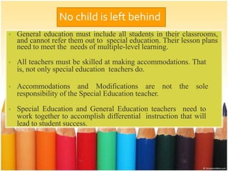 No child is left behind
• General education must include all students in their classrooms,
and cannot refer them out to special education. Their lesson plans
need to meet the needs of multiple-level learning.
• All teachers must be skilled at making accommodations. That
is, not only special education teachers do.
• Accommodations and Modifications are not the sole
responsibility of the Special Education teacher.
• Special Education and General Education teachers need to
work together to accomplish differential instruction that will
lead to student success.
• .
 