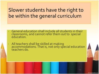 Slower students have the right to
be within the general curriculum
• General education shall include all students in their
classrooms, and cannot refer them out to special
education.
• All teachers shall be skilled at making
accommodations. That is, not only special education
teachers do.
• .
 