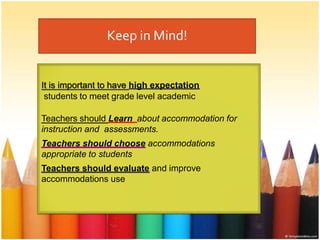 Keep in Mind!
It is important to have high expectation
students to meet grade level academic
Teachers should Learn about accommodation for
instruction and assessments.
Teachers should choose accommodations
appropriate to students
Teachers should evaluate and improve
accommodations use
 