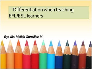 Differentiation when teaching
EFL/ESL learners
By: Ms. Meibis González V.
 