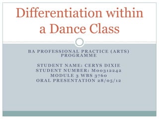Differentiation within
    a Dance Class
  BA PROFESSIONAL PRACTICE (ARTS)
            PROGRAMME

    STUDENT NAME: CERYS DIXIE
    STUDENT NUMBER: M00312242
        MODULE 3 WBS 3760
    ORAL PRESENTATION 28/05/12
 