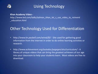 Using Technology
Khan Academy Video -
http://www.ted.com/talks/salman_khan_let_s_use_video_to_reinvent
_education.html


Other Technology Used for Differentiation
• http://www.kn.pacbell.com/wired/fil/ - Site used for gathering good
  information from the internet in order to do online learning activities or
  research.

• http://www.achievement.org/autodoc/pagegen/atv/curriculum/ - A
  library of unique videos that can bring the greatest achievers of our age
  into your classroom to help your students learn. Most videos are free to
  download.
 