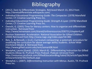 Bibliography
• (2012). Dare to Differentiate Strategies. Retrieved March 13, 2012 from
  http://daretodifferentiate.wikispaces.com/
• Individual Educational Programming Guide: The Compactor. (1978) Mansfield
  Center, CT: Creative Learning Press Inc.
• Individual Educational Programming Guide: Strength-A-Lyzer. (1978) Mansfield
  Center, CT: Creative Learning Press Inc.
• Owocki, G. (2005) Time for literacy centers: How to organize and differentiate
  instruction. Retrieved from
  http://www.heinemann.com/shared/onlineresources/E00731/chapter4.pdf
• Position Statement: Acceleration. National Association for Gifted Children.
  (2004) Retrieved from http://www.nagc.org/index.aspx?id=383
• Reis, S., & Renzulli, J. (n.d.). Curriculum compacting: a systematic procedure for
  modifying the curriculum for above average ability students. School Wide
  Enichment Model, 8. Retrieved from
  http://www.gifted.uconn.edu/sem/semart08.html
• Westphal, Laurie (Guest). (2010, March 6). Differentiating Instruction for Gifted
  Students [Show 4]. Prufrock Press Podcast. Podcast retrieved from
  http://resources.prufrock.com/GiftedEducationBlog/tabid/56/articleType/Articl
  eView/articleId/392/Default.aspx
• Westphal, L. (2007). Differentiating Instruction with Menus. Austin, TX: Prufrock
  Press Inc.
 