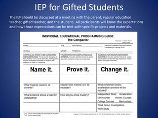 IEP for Gifted Students
The IEP should be discussed at a meeting with the parent, regular education
teacher, gifted teacher, and the student. All participants will know the expectations
and how those expectations can be met with specific projects and materials.
 
