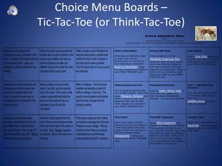 Choice Menu Boards –
Tic-Tac-Toe (or Think-Tac-Toe)
                                              Animal Adaptation Menu
                                                                Grade 3
                                             Science/Unit Roles of Living Things (Unit E)
                         Unifying Theme: To survive, living things must adapt to changes in their environment.



               Build a Caterpillar!                Animal ABC Book                          Cool Clicks!

               What does a caterpillar need        Click on Option 3 in the                 Find a Cool Click video that
               in order to fit into its            Alphabet Organizer Box.                  you like and share 3 survival
               environment and survive in          Write the name of your animal            facts about your animal on
               the Costa Rican rainforest?         and a way that they adapt to             your MENU TRACKER card.
               Build a Caterpillar! Print          their environment. Print your
               out your creation and staple to     page for our class book. Draw a
               your MENU TRACKER card.             picture of your animal on your
                                                   page and staple to your MENU
                                                   TRACKER card.


               Helping Babies Survive              Endangered Animals                       You! – a Wildlife Film
                                                                                            Director!
               How to penguin parents take         Click on Radio Willow Web to
               care of their babies? Read this     hear what 4th graders are                Yes, you can make a movie
               book, Penguin, Penguin and          learning about endangered                in minutes! Make a your
               draw a picture to show how          animals. Try your own podcast!           very own
               penguins take care of each                                                   wildlife movie to share
               other. Staple your picture to                                                with your friends!
               your MENU TRACKER card.




               Fast Facts!                         The Wild Classroom                       Cartoon Talk!

               Learn more about a North            Go to Wild Classroom and                 Select an animal cartoon in
               American animal and record 3-       explore a habitat of your choice.        BackTalk. Add your quote
               5 Fast Facts about how they         Find as many animals as you              and print for our Class "Back
               adapt to their environment in       can. Choose 2 animals and write          Talk" Wall!
               this encyclopedia called            how they are alike and different.
               Glossopedia! Write your             What would make it difficult for
               facts on your MENU TRACKER          YOU to survive in the habitiat
               card.                               you chose? Record your notes in
                                                   your MENU Tracker Card.
 