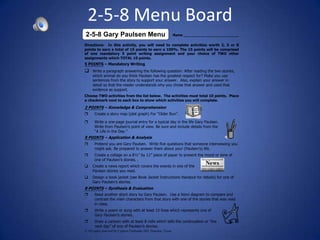 2-5-8 Menu Board
2-5-8 Gary Paulsen Menu                                          Name __________________________

Directions: In this activity, you will need to complete activities worth 2, 5 or 8
points to earn a total of 15 points to earn a 100%. The 15 points will be comprised
of one mandatory 5 point writing assignment and your choice of TWO other
assignments which TOTAL 10 points.
5 POINTS – Mandatory Writing
q    Write a paragraph answering the following question: After reading the two stories,
     which animal do you think Paulsen has the greatest respect for? Make you use
     sentences from the story to support your answer. Also, explain your answer in
     detail so that the reader understands why you chose that answer and used that
     evidence as support.
Choose TWO activities from the list below. The activities must total 10 points. Place
a checkmark next to each box to show which activities you will complete.

2 POINTS – Knowledge & Comprehension
r      Create a story map (plot graph) For “Older Run”.

r      Write a one-page journal entry for a typical day in the life Gary Paulsen.
       Write from Paulsen’s point of view. Be sure and include details from the
       “A Life in the Day.”
5 POINTS – Application & Analysis
r      Pretend you are Gary Paulsen. Write five questions that someone interviewing you
       might ask. Be prepared to answer them about your (Paulsen’s) life.
r      Create a collage on a 8½” by 11” piece of paper to present the mood or tone of
       one of Paulsen’s stories. .
q    Create a news report which covers the events in one of the
     Paulsen stories you read.
q    Design a book jacket (see Book Jacket Instructions Handout for details) for one of
     Gary Paulsen’s stories.
8 POINTS – Synthesis & Evaluation
r      Read another short story by Gary Paulsen. Use a Venn diagram to compare and
       contrast the main characters from that story with one of the stories that was read
       in class.
r      Write a poem or song with at least 15 lines which represents one of
       Gary Paulsen’s stories.
r      Draw a cartoon with at least 8 cells which tells the continuation or “the
       next day” of one of Paulsen’s stories.
© All rights reserved by Cypress Fairbanks ISD, Houston, Texas
 
