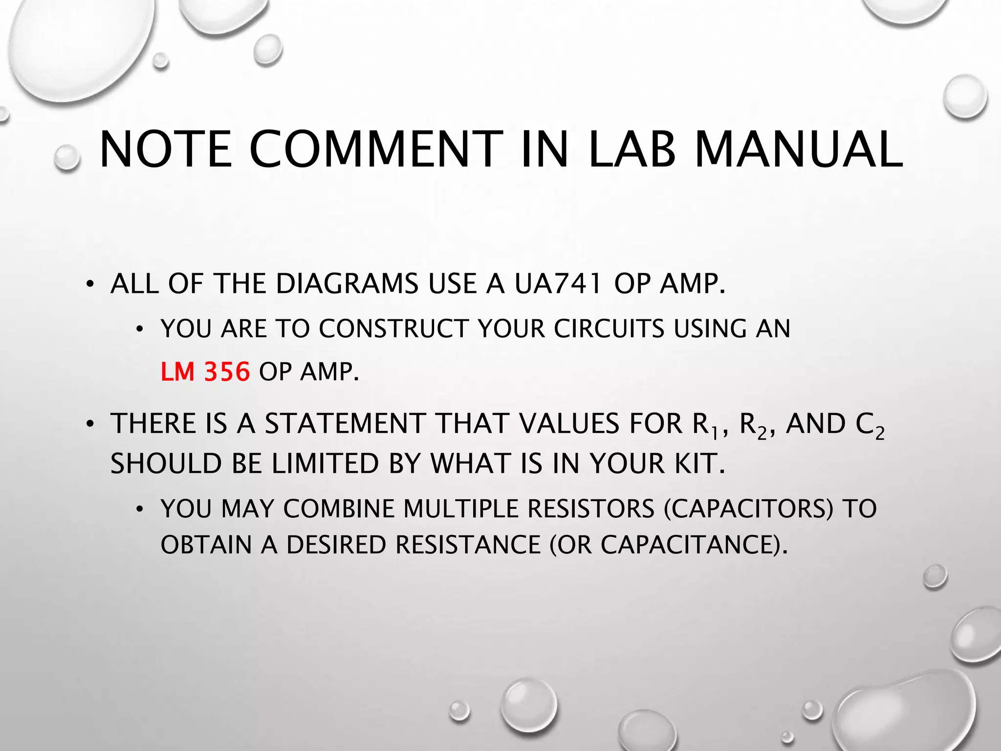 NOTE COMMENT IN LAB MANUAL
• ALL OF THE DIAGRAMS USE A UA741 OP AMP.
• YOU ARE TO CONSTRUCT YOUR CIRCUITS USING AN
LM 356 OP AMP.
• THERE IS A STATEMENT THAT VALUES FOR R1, R2, AND C2
SHOULD BE LIMITED BY WHAT IS IN YOUR KIT.
• YOU MAY COMBINE MULTIPLE RESISTORS (CAPACITORS) TO
OBTAIN A DESIRED RESISTANCE (OR CAPACITANCE).
 