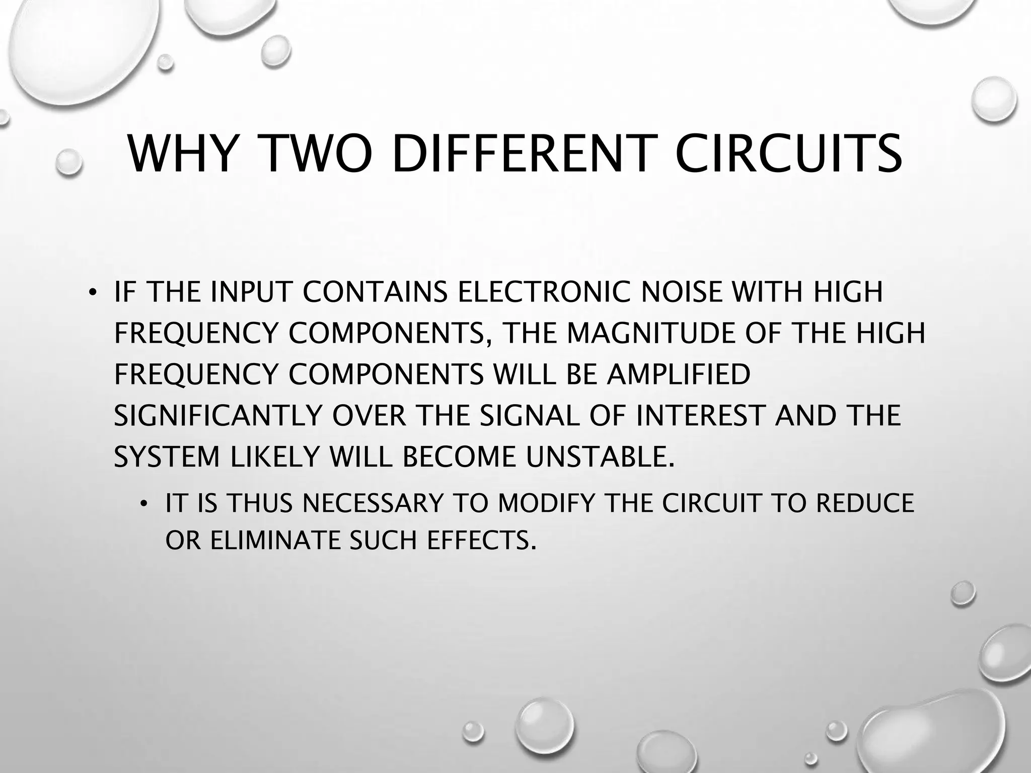 WHY TWO DIFFERENT CIRCUITS
• IF THE INPUT CONTAINS ELECTRONIC NOISE WITH HIGH
FREQUENCY COMPONENTS, THE MAGNITUDE OF THE HIGH
FREQUENCY COMPONENTS WILL BE AMPLIFIED
SIGNIFICANTLY OVER THE SIGNAL OF INTEREST AND THE
SYSTEM LIKELY WILL BECOME UNSTABLE.
• IT IS THUS NECESSARY TO MODIFY THE CIRCUIT TO REDUCE
OR ELIMINATE SUCH EFFECTS.
 