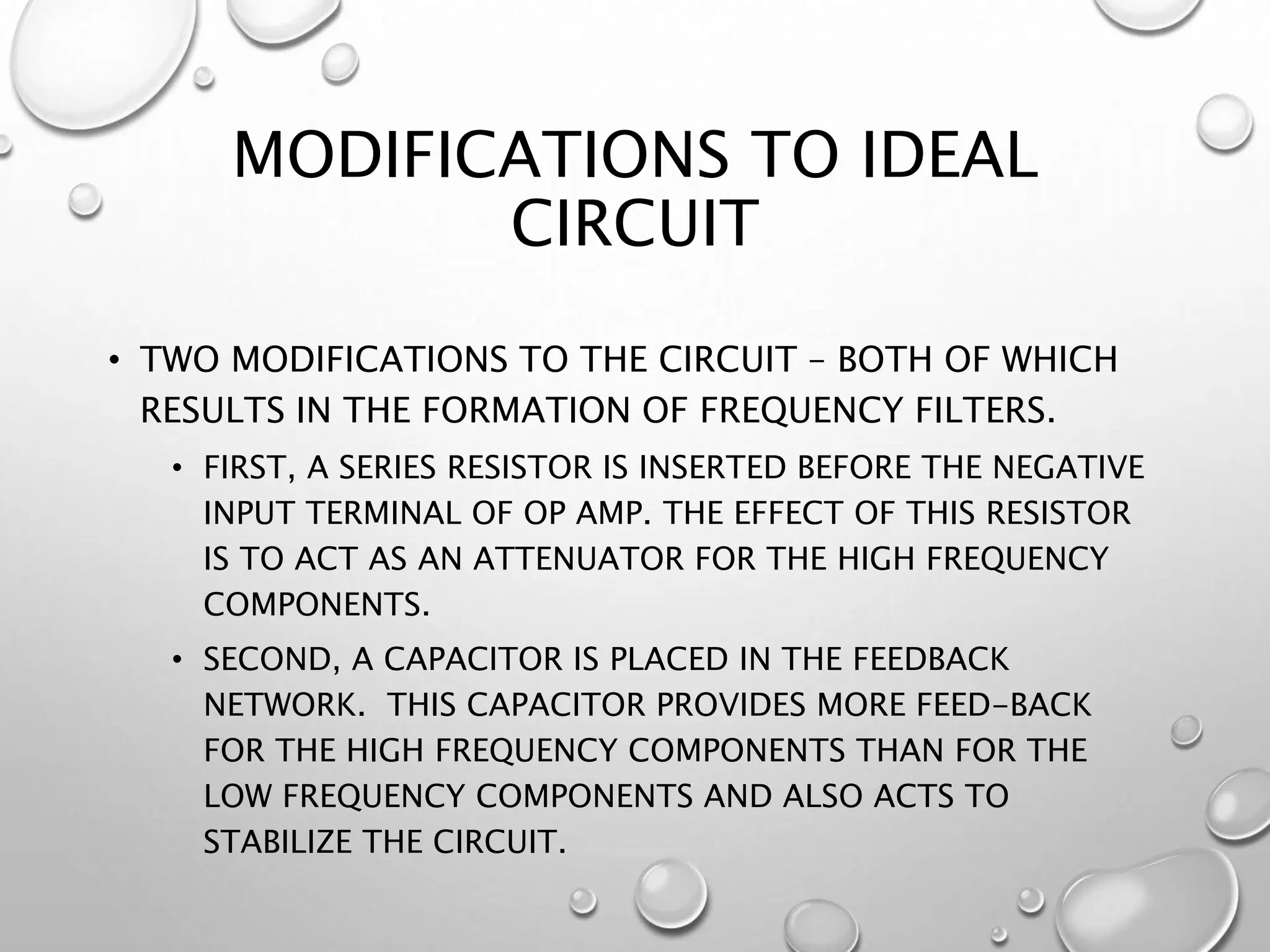 MODIFICATIONS TO IDEAL
CIRCUIT
• TWO MODIFICATIONS TO THE CIRCUIT – BOTH OF WHICH
RESULTS IN THE FORMATION OF FREQUENCY FILTERS.
• FIRST, A SERIES RESISTOR IS INSERTED BEFORE THE NEGATIVE
INPUT TERMINAL OF OP AMP. THE EFFECT OF THIS RESISTOR
IS TO ACT AS AN ATTENUATOR FOR THE HIGH FREQUENCY
COMPONENTS.
• SECOND, A CAPACITOR IS PLACED IN THE FEEDBACK
NETWORK. THIS CAPACITOR PROVIDES MORE FEED-BACK
FOR THE HIGH FREQUENCY COMPONENTS THAN FOR THE
LOW FREQUENCY COMPONENTS AND ALSO ACTS TO
STABILIZE THE CIRCUIT.
 