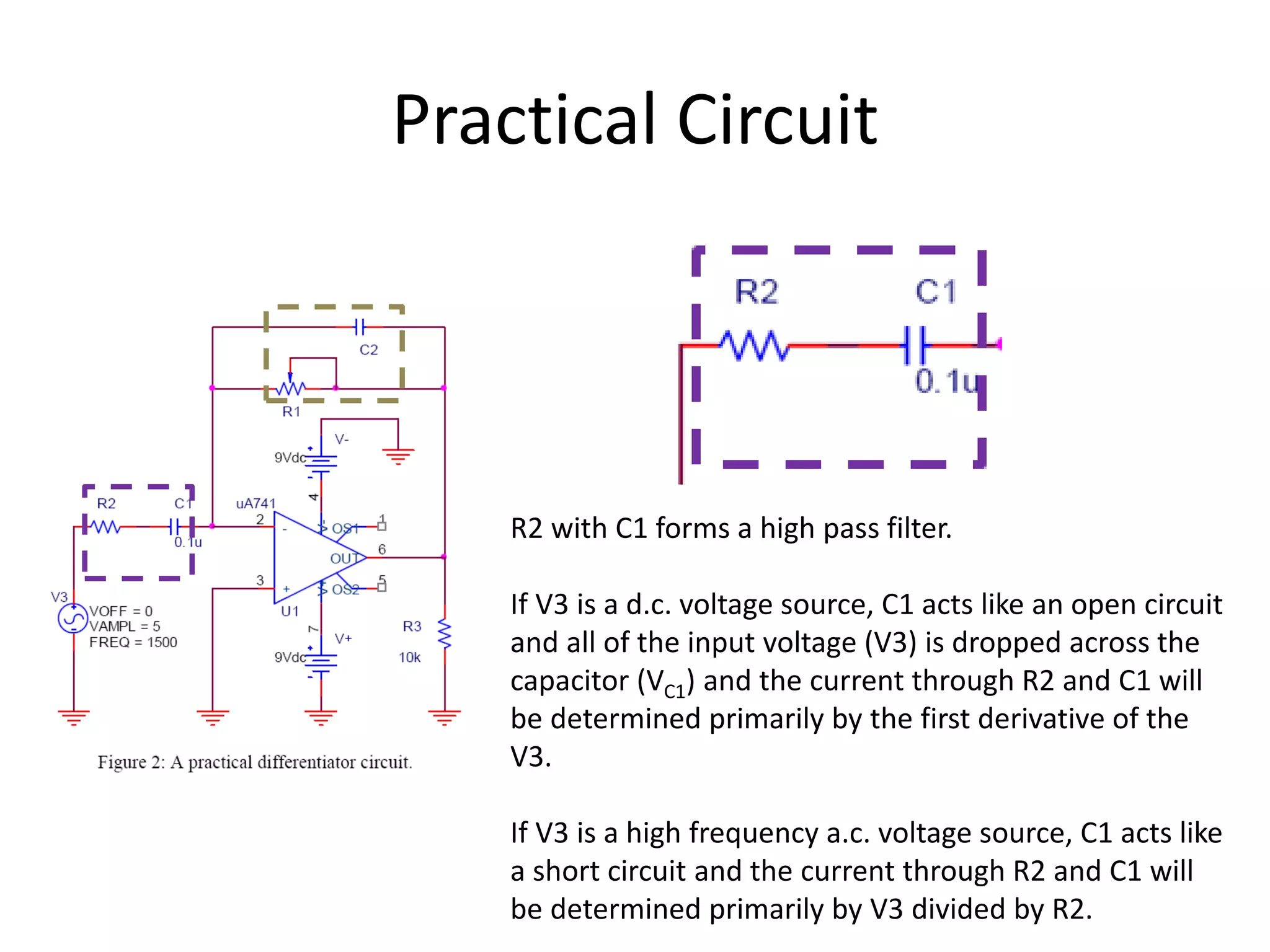 Practical Circuit
R2 with C1 forms a high pass filter.
If V3 is a d.c. voltage source, C1 acts like an open circuit
and all of the input voltage (V3) is dropped across the
capacitor (VC1) and the current through R2 and C1 will
be determined primarily by the first derivative of the
V3.
If V3 is a high frequency a.c. voltage source, C1 acts like
a short circuit and the current through R2 and C1 will
be determined primarily by V3 divided by R2.
 