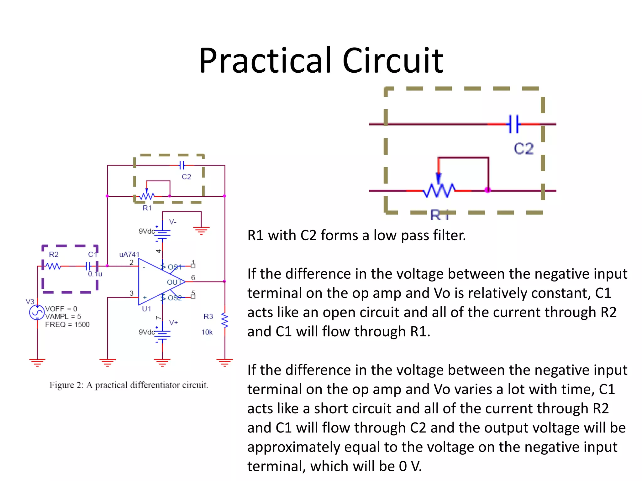 Practical Circuit
R1 with C2 forms a low pass filter.
If the difference in the voltage between the negative input
terminal on the op amp and Vo is relatively constant, C1
acts like an open circuit and all of the current through R2
and C1 will flow through R1.
If the difference in the voltage between the negative input
terminal on the op amp and Vo varies a lot with time, C1
acts like a short circuit and all of the current through R2
and C1 will flow through C2 and the output voltage will be
approximately equal to the voltage on the negative input
terminal, which will be 0 V.
 