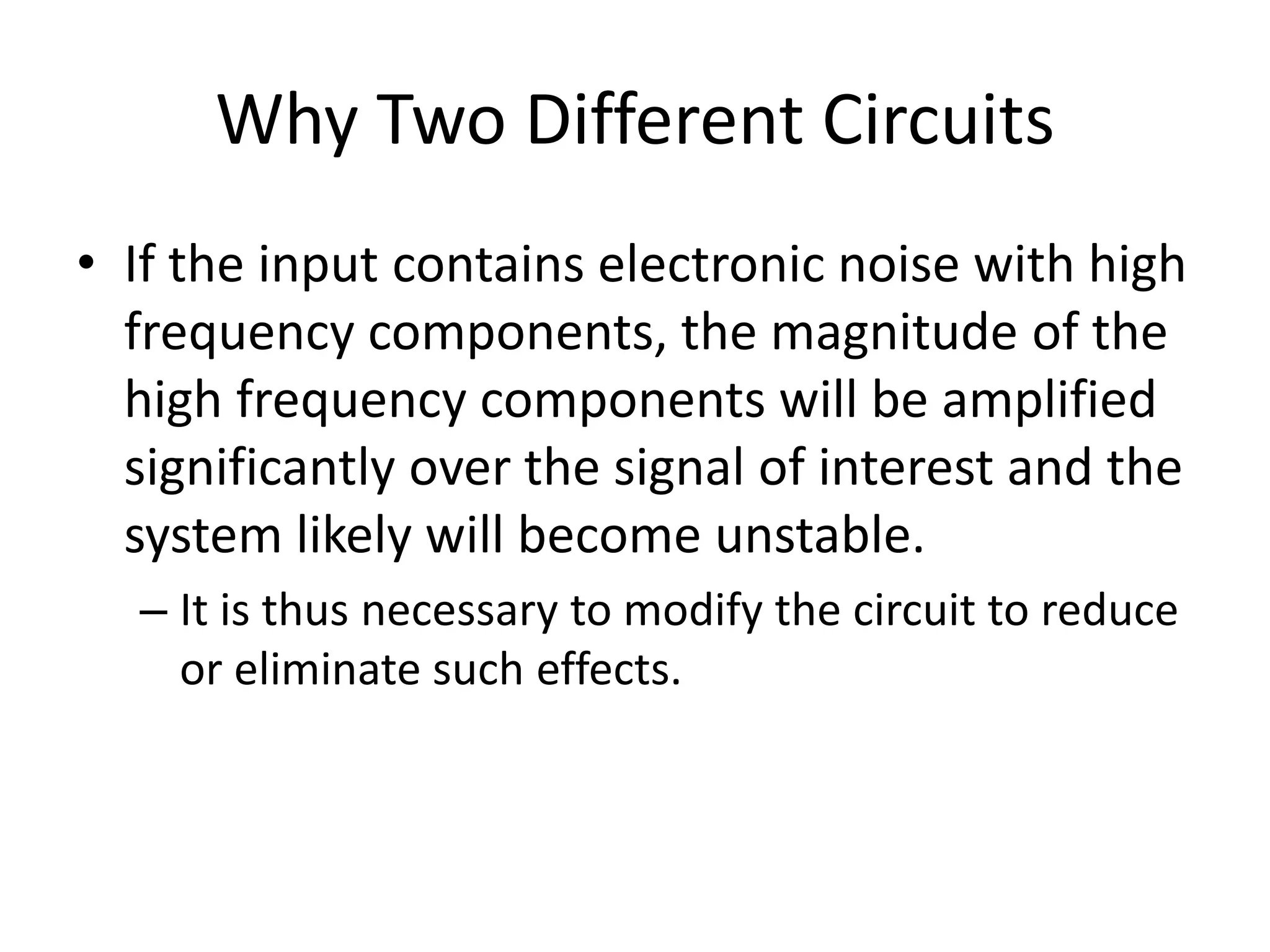 Why Two Different Circuits
• If the input contains electronic noise with high
frequency components, the magnitude of the
high frequency components will be amplified
significantly over the signal of interest and the
system likely will become unstable.
– It is thus necessary to modify the circuit to reduce
or eliminate such effects.
 