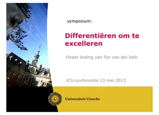 symposium:
Differentiëren om te
excelleren
Onder leiding van Ton van der Valk
JCU-conferentie 13 mei 2013
 