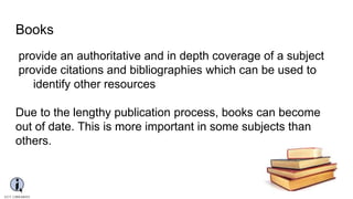 Books
provide an authoritative and in depth coverage of a subject
provide citations and bibliographies which can be used to
identify other resources
Due to the lengthy publication process, books can become
out of date. This is more important in some subjects than
others.
 