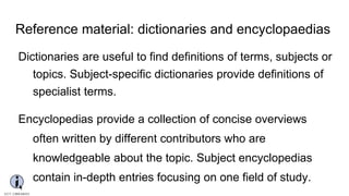 Reference material: dictionaries and encyclopaedias
Dictionaries are useful to find definitions of terms, subjects or
topics. Subject-specific dictionaries provide definitions of
specialist terms.
Encyclopedias provide a collection of concise overviews
often written by different contributors who are
knowledgeable about the topic. Subject encyclopedias
contain in-depth entries focusing on one field of study.
 