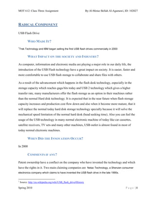 MOT 612: Class Three Assignment                                    By:Al-Motaz Bellah Al-Agamawi, ID: 102027



RADICAL COMPONENT

USB Flash Drive

           WHO MADE IT?
1
    Trek Technology and IBM began selling the first USB flash drives commercially in 2000


           WHAT IMPACT ON THE SOCIETY AND INDUSTRY?

As computer, information and electronic media are playing a major role in our daily life, the
introduction of the USB Flash technology have a great impact on society. It is easier, faster and
more comfortable to use USB flash storage to collaborate and share files with others.

As a result of the advancement which happens in the flash desk technology, especially in the
storage capacity which reaches gaga bits today and USB 2 technology which gives a higher
transfer rate, many manufacturers offer the flash storage as an option in their machines rather
than the normal Hard disk technology. It is expected that in the near future when flash storage
capacity increases and production cost flow down and also when it become more mature, that it
will replace the normal today hard disk storage technology specially because it will solve the
mechanical speed limitation of the normal hard desk (head seeking time). Also you can feel the
usage of the USB technology in many normal electronic machine of today like car cassettes,
satellite receivers, TV sets and many other machines, USB outlet is almost found in most of
today normal electronic machines.

           WHEN DID THE INNOVATION OCCUR?

In 2000

           COMMENTS IF ANY?

Patent ownership have a conflect on the company who have invented the technology and which
have the rights in it. Two main claiming companies are Netac Technology, a Shenzen consumer
electronics company which claims to have invented the USB flash drive in the late 1990s.


1
    Source: http://en.wikipedia.org/wiki/USB_flash_drive#History

Spring 2010                                                                                       Page |1
 