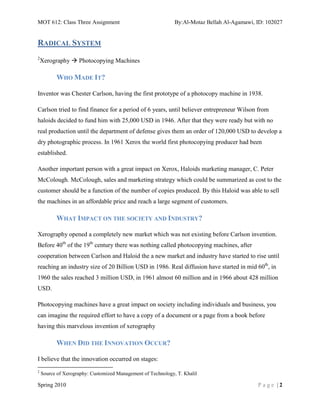 MOT 612: Class Three Assignment                               By:Al-Motaz Bellah Al-Agamawi, ID: 102027


RADICAL SYSTEM
2
    Xerography  Photocopying Machines

          WHO MADE IT?

Inventor was Chester Carlson, having the first prototype of a photocopy machine in 1938.

Carlson tried to find finance for a period of 6 years, until believer entrepreneur Wilson from
haloids decided to fund him with 25,000 USD in 1946. After that they were ready but with no
real production until the department of defense gives them an order of 120,000 USD to develop a
dry photographic process. In 1961 Xerox the world first photocopying producer had been
established.

Another important person with a great impact on Xerox, Haloids marketing manager, C. Peter
McColough. McColough, sales and marketing strategy which could be summarized as cost to the
customer should be a function of the number of copies produced. By this Haloid was able to sell
the machines in an affordable price and reach a large segment of customers.

          WHAT IMPACT ON THE SOCIETY AND INDUSTRY?

Xerography opened a completely new market which was not existing before Carlson invention.
Before 40th of the 19th century there was nothing called photocopying machines, after
cooperation between Carlson and Haloid the a new market and industry have started to rise until
reaching an industry size of 20 Billion USD in 1986. Real diffusion have started in mid 60th, in
1960 the sales reached 3 million USD, in 1961 almost 60 million and in 1966 about 428 million
USD.

Photocopying machines have a great impact on society including individuals and business, you
can imagine the required effort to have a copy of a document or a page from a book before
having this marvelous invention of xerography

          WHEN DID THE INNOVATION OCCUR?

I believe that the innovation occurred on stages:
2
    Source of Xerography: Customized Management of Technology, T. Khalil

Spring 2010                                                                                  Page |2
 