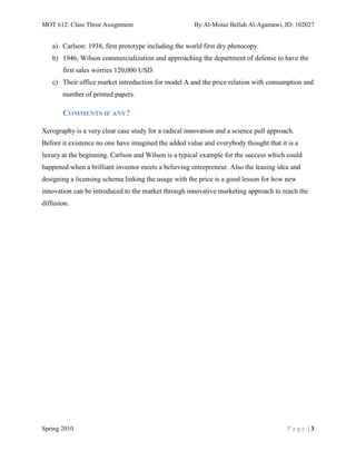 MOT 612: Class Three Assignment                       By:Al-Motaz Bellah Al-Agamawi, ID: 102027


   a) Carlson: 1938, first prototype including the world first dry photocopy.
   b) 1946, Wilson commercialization and approaching the department of defense to have the
       first sales worries 120,000 USD.
   c) Their office market introduction for model A and the price relation with consumption and
       number of printed papers.

       COMMENTS IF ANY?

Xerography is a very clear case study for a radical innovation and a science pull approach.
Before it existence no one have imagined the added value and everybody thought that it is a
luxury at the beginning. Carlson and Wilson is a typical example for the success which could
happened when a brilliant inventor meets a believing entrepreneur. Also the leasing idea and
designing a licensing schema linking the usage with the price is a good lesson for how new
innovation can be introduced to the market through innovative marketing approach to reach the
diffusion.




Spring 2010                                                                             Page |3
 