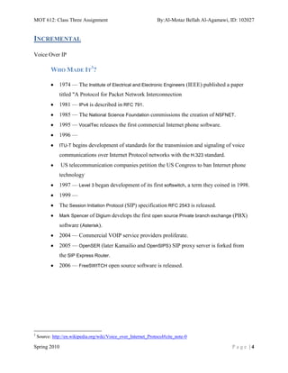 MOT 612: Class Three Assignment                                  By:Al-Motaz Bellah Al-Agamawi, ID: 102027


INCREMENTAL

Voice Over IP

           WHO MADE IT3?

               1974 — The Institute of Electrical and Electronic Engineers (IEEE) published a paper
               titled "A Protocol for Packet Network Interconnection
               1981 — IPv4 is described in RFC 791.
               1985 — The National Science Foundation commissions the creation of NSFNET.
               1995 — VocalTec releases the first commercial Internet phone software.
               1996 —
               ITU-T begins   development of standards for the transmission and signaling of voice
               communications over Internet Protocol networks with the H.323 standard.
                US telecommunication companies petition the US Congress to ban Internet phone
               technology.
               1997 — Level 3 began development of its first softswitch, a term they coined in 1998.
               1999 —
               The Session Initiation Protocol (SIP) specification RFC 2543 is released.
               Mark Spencer of Digium develops       the first open source Private branch exchange (PBX)
               software (Asterisk).
               2004 — Commercial VOIP service providers proliferate.
               2005 — OpenSER (later Kamailio and OpenSIPS) SIP proxy server is forked from
               the SIP Express Router.
               2006 — FreeSWITCH open source software is released.




3
    Source: http://en.wikipedia.org/wiki/Voice_over_Internet_Protocol#cite_note-0

Spring 2010                                                                                      Page |4
 