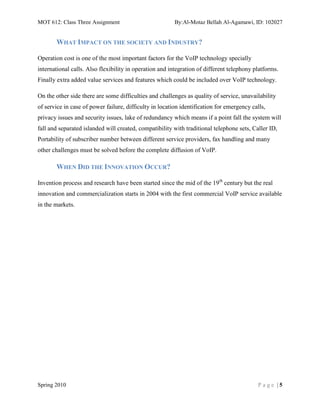 MOT 612: Class Three Assignment                          By:Al-Motaz Bellah Al-Agamawi, ID: 102027


       WHAT IMPACT ON THE SOCIETY AND INDUSTRY?

Operation cost is one of the most important factors for the VoIP technology specially
international calls. Also flexibility in operation and integration of different telephony platforms.
Finally extra added value services and features which could be included over VoIP technology.

On the other side there are some difficulties and challenges as quality of service, unavailability
of service in case of power failure, difficulty in location identification for emergency calls,
privacy issues and security issues, lake of redundancy which means if a point fall the system will
fall and separated islanded will created, compatibility with traditional telephone sets, Caller ID,
Portability of subscriber number between different service providers, fax handling and many
other challenges must be solved before the complete diffusion of VoIP.

       WHEN DID THE INNOVATION OCCUR?

Invention process and research have been started since the mid of the 19th century but the real
innovation and commercialization starts in 2004 with the first commercial VoIP service available
in the markets.




Spring 2010                                                                                Page |5
 