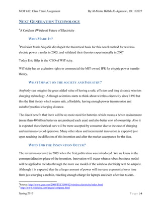 MOT 612: Class Three Assignment                                 By:Al-Motaz Bellah Al-Agamawi, ID: 102027


NEXT GENERATION TECHNOLOGY
4
    A Cordless (Wireless) Future of Electricity

           WHO MADE IT?
5
    Professor Marin Soljačić, developed the theoretical basis for this novel method for wireless
electric power transfer in 2005, and validated their theories experimentally in 2007.

Today Eric Giler is the CEO of WiTricity.

WiTricity has an exclusive rights to commercial the MIT owned IPR for electric power transfer
theory.

           WHAT IMPACT ON THE SOCIETY AND INDUSTRY?

Anybody can imagine the great added value of having a safe, efficient and long distance wireless
charging technology. Although scientists starts to think about wireless electricity since 1890 but
this the first theory which seems safe, affordable, having enough power transmission and
suitable/practical charging distance.

The direct benefit that there will be no more need for batteries which means a better environment
(more than 40 billion batteries are produced each year) and also better cost of ownership. Also it
is expected that electrical cars will be more accepted by consumer due to the ease of charging
and minimum cost of operation. Many other ideas and incremental innovation is expected just
upon reaching the diffusion of this invention and after the market acceptance for the idea.

           WHEN DID THE INNOVATION OCCUR?

The invention occurred in 2005 when the first publication was introduced. We are know in the
commercialization phase of the invention. Innovation will occur when a robust business model
will be applied to the idea through the more use model of the wireless electricity will be adapted.
Although it is expected that the a larger amount of power will increase exponential over time
from just charging a mobile, reaching enough charge for laptops and even after that to cars.

4
    Source: http://www.cnn.com/2009/TECH/09/02/wireless.electricity/index.html
5
    http://www.witricity.com/pages/company.html

Spring 2010                                                                                    Page |6
 