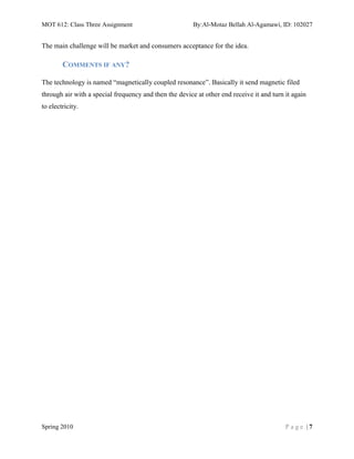 MOT 612: Class Three Assignment                         By:Al-Motaz Bellah Al-Agamawi, ID: 102027


The main challenge will be market and consumers acceptance for the idea.

        COMMENTS IF ANY?

The technology is named “magnetically coupled resonance”. Basically it send magnetic filed
through air with a special frequency and then the device at other end receive it and turn it again
to electricity.




Spring 2010                                                                               Page |7
 