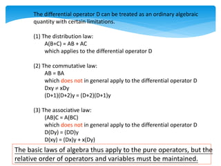 The differential operator D can be treated as an ordinary algebraic
quantity with certain limitations.
(1) The distribution law:
A(B+C) = AB + AC
which applies to the differential operator D
(2) The commutative law:
AB = BA
which does not in general apply to the differential operator D
Dxy  xDy
(D+1)(D+2)y = (D+2)(D+1)y
(3) The associative law:
(AB)C = A(BC)
which does not in general apply to the differential operator D
D(Dy) = (DD)y
D(xy) = (Dx)y + x(Dy)
The basic laws of algebra thus apply to the pure operators, but the
relative order of operators and variables must be maintained.
 