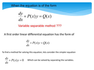 A first order linear differential equation has the form of
( ) ( )
dy
P x y Q x
dx
 
To find a method for solving this equation, lets consider the simpler equation
( ) 0
dy
P x y
dx
  Which can be solved by separating the variables.
( ) ( )
dy
P x y Q x
dx
 
When the equation is of the form
Variable separable method ???
 