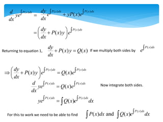 ( )
P x dx
d
ye
dx
 
( ) ( )
( )
P x dx P x dx
dy
e yP x e
dx
 

( )
( )
P x dx
dy
P x y e
dx
  
 
 
 
Returning to equation 1, ( ) ( )
dy
P x y Q x
dx
  If we multiply both sides by
( )
P x dx
e
( ) ( )
( ) ( )
P x dx P x dx
dy
P x y e Q x e
dx
   
  
 
 
( ) ( )
( )
P x dx P x dx
d
ye Q x e
dx
 
 Now integrate both sides.
( ) ( )
( )
P x dx P x dx
ye Q x e dx
 
 
For this to work we need to be able to find
( )
( ) and ( )
P x dx
P x dx Q x e dx

 
 