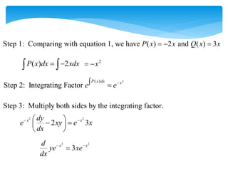 Step 1: Comparing with equation 1, we have ( ) 2 and ( ) 3
P x x Q x x
  
( ) 2
P x dx xdx
 
 
2
x
 
2
( )
Step 2: Integrating Factor
P x dx x
e e
 
Step 3: Multiply both sides by the integrating factor.
2 2
2 3
x x
dy
e xy e x
dx
 
 
 
 
 
2 2
3
x x
d
ye xe
dx
 

 