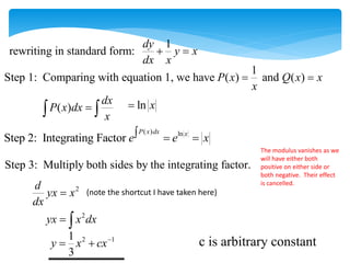 1
Step 1: Comparing with equation 1, we have ( ) and ( )
P x Q x x
x
 
( )
dx
P x dx
x

  ln x

( ) ln
Step 2: Integrating Factor
P x dx x
e e x
  
Step 3: Multiply both sides by the integrating factor.
2
d
yx x
dx

1
rewriting in standard form:
dy
y x
dx x
 
(note the shortcut I have taken here)
2
yx x dx
 
2 1
1
3
y x cx
 
The modulus vanishes as we
will have either both
positive on either side or
both negative. Their effect
is cancelled.
c is arbitrary constant
 