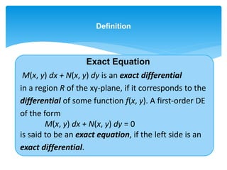 Definition
M(x, y) dx + N(x, y) dy is an exact differential
in a region R of the xy-plane, if it corresponds to the
differential of some function f(x, y). A first-order DE
of the form
M(x, y) dx + N(x, y) dy = 0
is said to be an exact equation, if the left side is an
exact differential.
Exact Equation
 