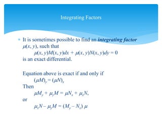  It is sometimes possible to find an integrating factor
(x, y), such that
(x, y)M(x, y)dx + (x, y)N(x, y)dy = 0
is an exact differential.
Equation above is exact if and only if
(M)y = (N)x
Then
My + yM = Nx + xN,
or
xN – yM = (My – Nx) 
Integrating Factors
 