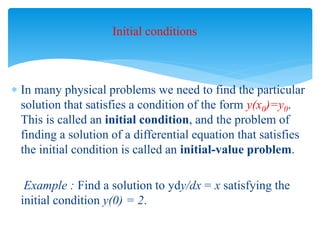 Initial conditions
 In many physical problems we need to find the particular
solution that satisfies a condition of the form y(x0)=y0.
This is called an initial condition, and the problem of
finding a solution of a differential equation that satisfies
the initial condition is called an initial-value problem.
Example : Find a solution to ydy/dx = x satisfying the
initial condition y(0) = 2.
 