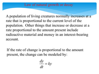 A population of living creatures normally increases at a
rate that is proportional to the current level of the
population. Other things that increase or decrease at a
rate proportional to the amount present include
radioactive material and money in an interest-bearing
account.
If the rate of change is proportional to the amount
present, the change can be modeled by:
dy
ky
dt

Law of natural growth or decay
 