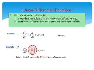 Linear Differential Equations
A differential equation is linear, if
1. dependent variable and its derivatives are of degree one,
2. coefficients of terms does not depend on dependent variable.
Example:
3
6
4
3
3








 y
dx
dy
dx
y
d
is non - linear because the 2nd term is not of degree one.
.
0
9
3
2
2


 y
dx
dy
dx
y
d
Example:
is linear.
1.
2.
 