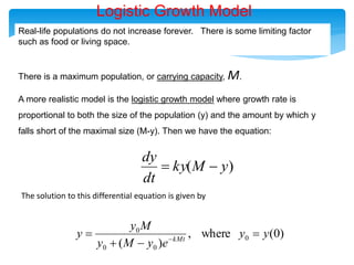 Real-life populations do not increase forever. There is some limiting factor
such as food or living space.
There is a maximum population, or carrying capacity, M.
A more realistic model is the logistic growth model where growth rate is
proportional to both the size of the population (y) and the amount by which y
falls short of the maximal size (M-y). Then we have the equation:
)
( y
M
ky
dt
dy


Logistic Growth Model
The solution to this differential equation is given by
)
0
(
where
,
)
(
0
0
0
0
y
y
e
y
M
y
M
y
y kMt



 
 