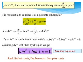 , for and , is a solution to the equation 0
mx dy
y Ae A m b cy
dx
  
It is reasonable to consider it as a possible solution for
2
2
0
d y dy
a b cy
dx dx
  
mx
y Ae
 mx
dy
Ame
dx
 
2
2
2
mx
d y
Am e
dx
 
If is a solution it must satisfy
mx
y Ae
 2
0
mx mx mx
aAm e bAme cAe
  
assuming 0, then by division we get
mx
Ae 
2
0
am bm c
   Auxiliary equation
Real distinct roots, Double roots, Complex roots
 