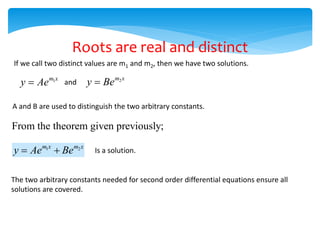 If we call two distinct values are m1 and m2, then we have two solutions.
1
m x
y Ae
 and 2
m x
y Be

A and B are used to distinguish the two arbitrary constants.
From the theorem given previously;
1 2
m x m x
y Ae Be
  Is a solution.
The two arbitrary constants needed for second order differential equations ensure all
solutions are covered.
Roots are real and distinct
 