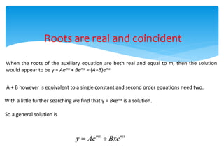 Roots are real and coincident
When the roots of the auxiliary equation are both real and equal to m, then the solution
would appear to be y = Aemx + Bemx = (A+B)emx
A + B however is equivalent to a single constant and second order equations need two.
With a little further searching we find that y = Bxemx is a solution.
So a general solution is
mx mx
y Ae Bxe
 
 