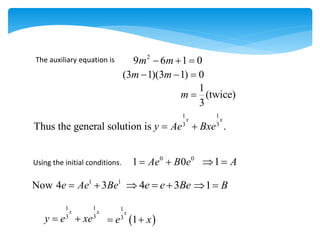 The auxiliary equation is 2
9 6 1 0
m m
  
(3 1)(3 1) 0
m m
  
1
(twice)
3
m 
1 1
3 3
Thus the general solution is .
x x
y Ae Bxe
 
Using the initial conditions.
0 0
1 0
Ae B e
  1 A
 
4 3
e e Be
   1 B
 
1 1
Now 4 3
e Ae Be
 
1 1
3 3
x x
y e xe
   
1
3
1
x
e x
 
 