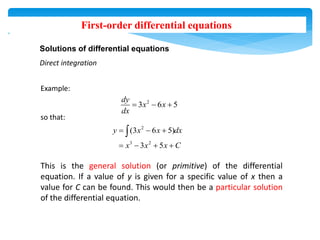 First-order differential equations
Solutions of differential equations
Direct integration
Example:
so that:
This is the general solution (or primitive) of the differential
equation. If a value of y is given for a specific value of x then a
value for C can be found. This would then be a particular solution
of the differential equation.
2
3 6 5
dy
x x
dx
  
2
3 2
(3 6 5)
3 5
y x x dx
x x x C
  
   

 