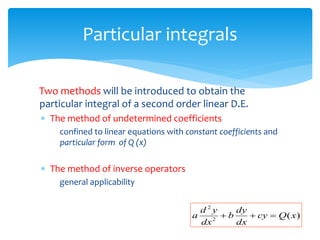 Particular integrals
Two methods will be introduced to obtain the
particular integral of a second order linear D.E.
 The method of undetermined coefficients
confined to linear equations with constant coefficients and
particular form of Q (x)
 The method of inverse operators
general applicability
)
(
2
2
x
Q
cy
dx
dy
b
dx
y
d
a 


 