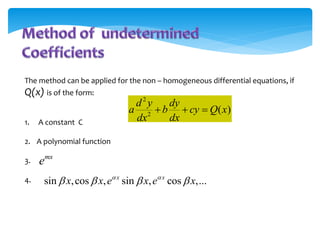 The method can be applied for the non – homogeneous differential equations, if
Q(x) is of the form:
1. A constant C
2. A polynomial function
3.
4.
mx
e
sin ,cos , sin , cos ,...
x x
x x e x e x
 
   
2
2
( )
d y dy
a b cy Q x
dx dx
  
 